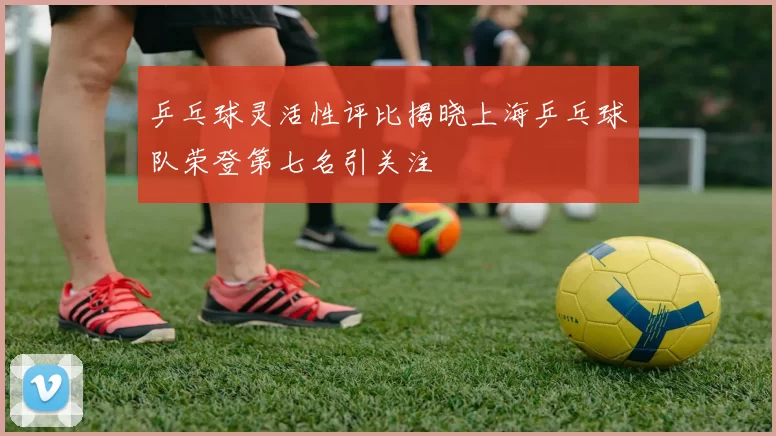 乒乓球灵活性评比揭晓上海乒乓球队荣登第七名引关注