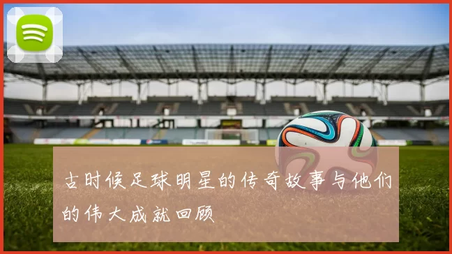 古时候足球明星的传奇故事与他们的伟大成就回顾