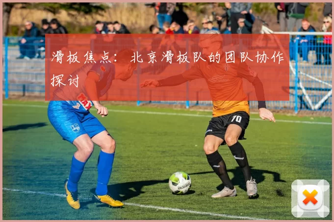 滑板焦点：北京滑板队的团队协作探讨