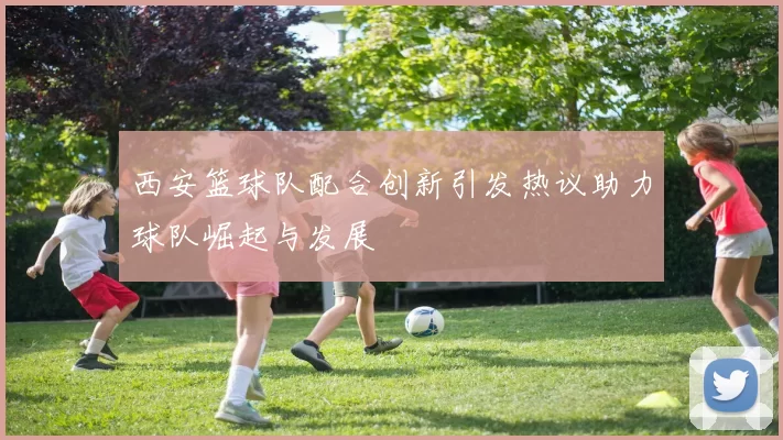 西安篮球队配合创新引发热议助力球队崛起与发展