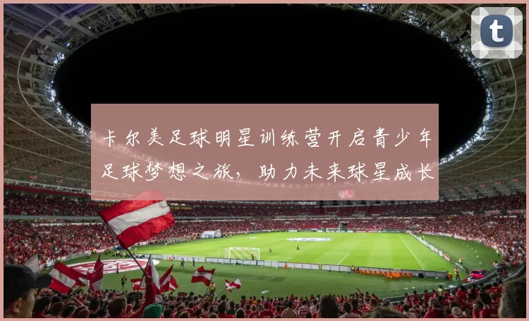 卡尔美足球明星训练营开启青少年足球梦想之旅，助力未来球星成长