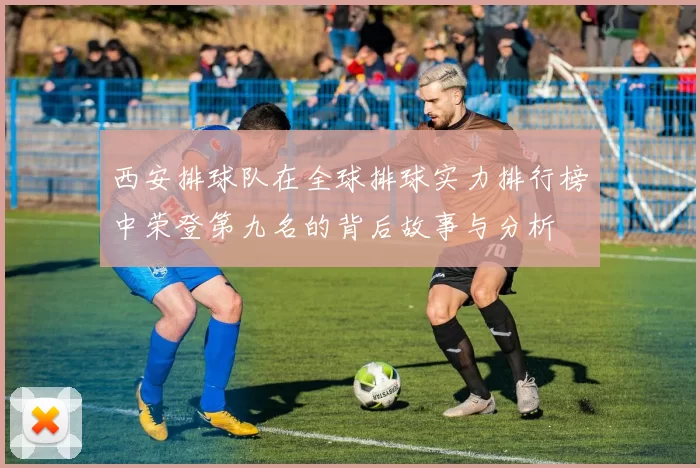 西安排球队在全球排球实力排行榜中荣登第九名的背后故事与分析