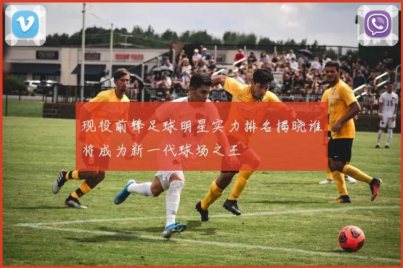现役前锋足球明星实力排名揭晓谁将成为新一代球场之王