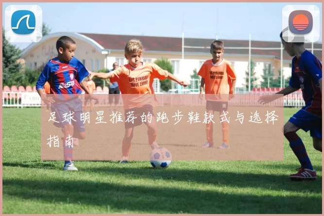 足球明星推荐的跑步鞋款式与选择指南