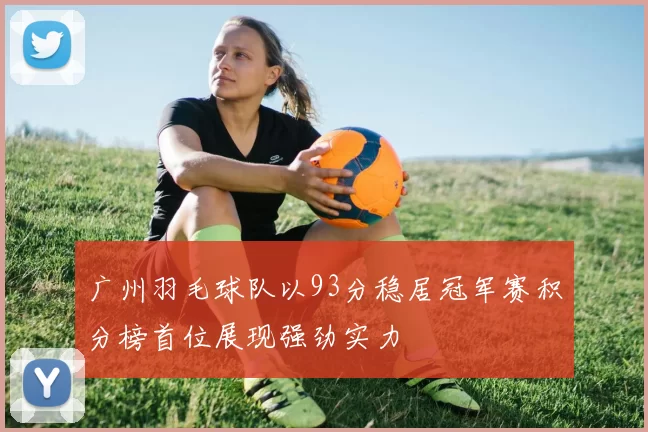 广州羽毛球队以93分稳居冠军赛积分榜首位展现强劲实力