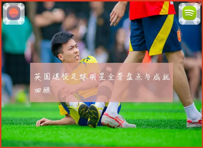 英国退役足球明星全景盘点与成就回顾